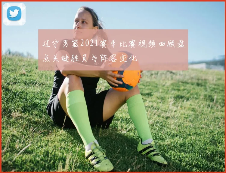 辽宁男篮2021赛季比赛视频回顾盘点关键胜负与阵容变化