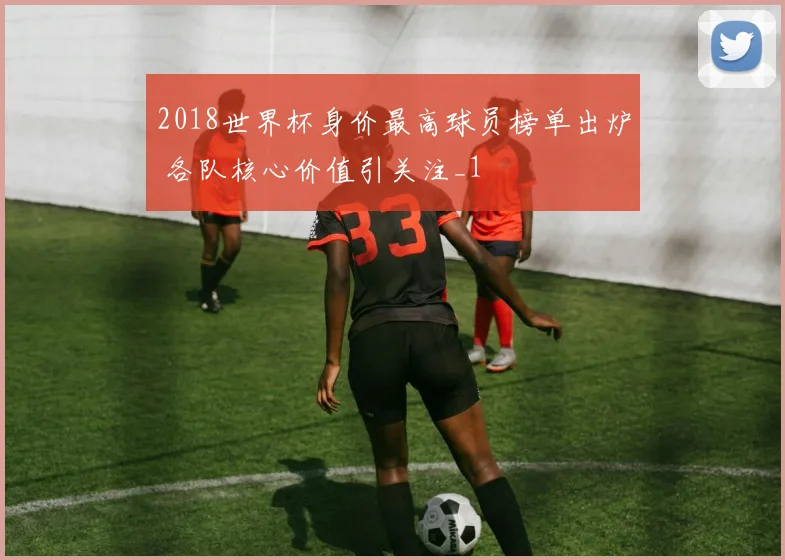 2018世界杯身价最高球员榜单出炉 各队核心价值引关注_1