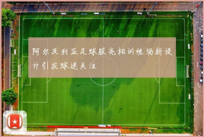 阿尔及利亚足球服亮相训练场新设计引发球迷关注