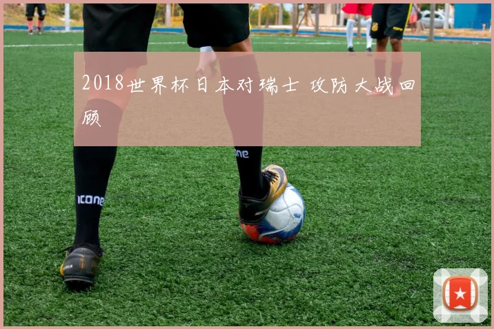 2018世界杯日本对瑞士 攻防大战回顾