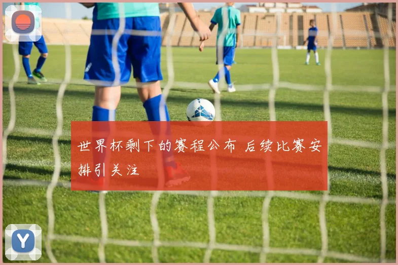 世界杯剩下的赛程公布 后续比赛安排引关注
