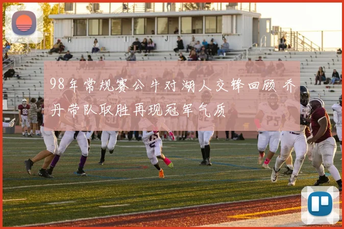 98年常规赛公牛对湖人交锋回顾 乔丹带队取胜再现冠军气质