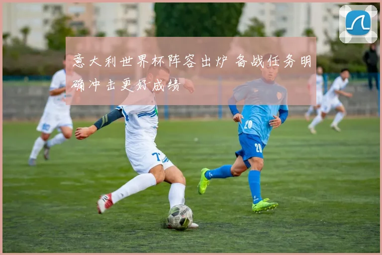 意大利世界杯阵容出炉 备战任务明确冲击更好成绩
