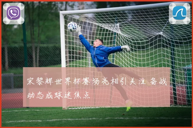 宋黎辉世界杯赛场亮相引关注 备战动态成球迷焦点