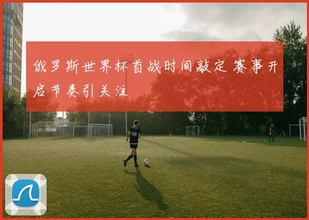 俄罗斯世界杯首战时间敲定 赛事开启节奏引关注
