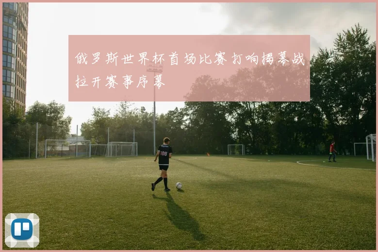 俄罗斯世界杯首场比赛打响揭幕战拉开赛事序幕