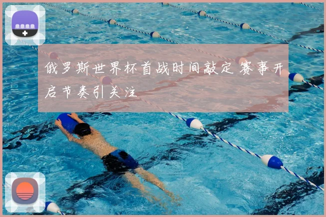 俄罗斯世界杯首战时间敲定 赛事开启节奏引关注