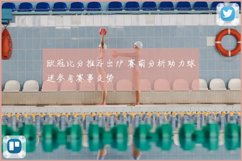 欧冠比分推荐出炉 赛前分析助力球迷参考赛事走势