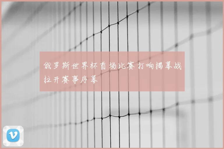 俄罗斯世界杯首场比赛打响揭幕战拉开赛事序幕