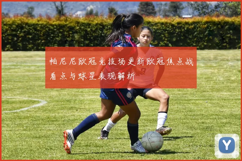 帕尼尼欧冠竞技场更新欧冠焦点战看点与球星表现解析
