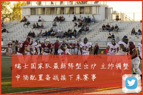 瑞士国家队最新阵型出炉 主帅调整中场配置备战接下来赛事