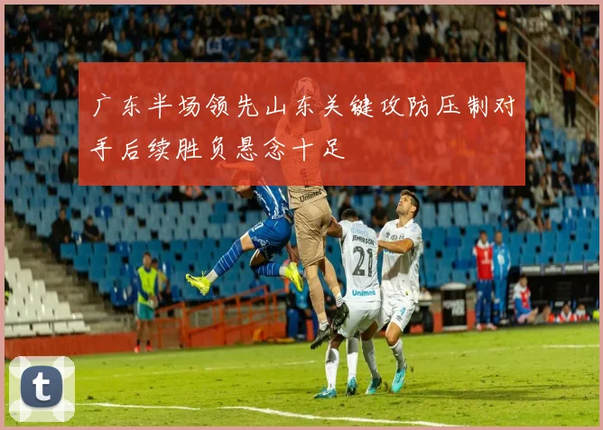 广东半场领先山东关键攻防压制对手后续胜负悬念十足