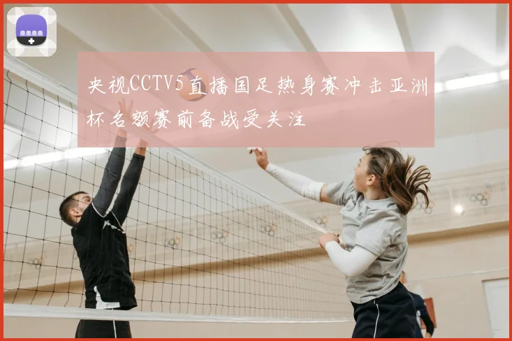 央视CCTV5直播国足热身赛冲击亚洲杯名额赛前备战受关注