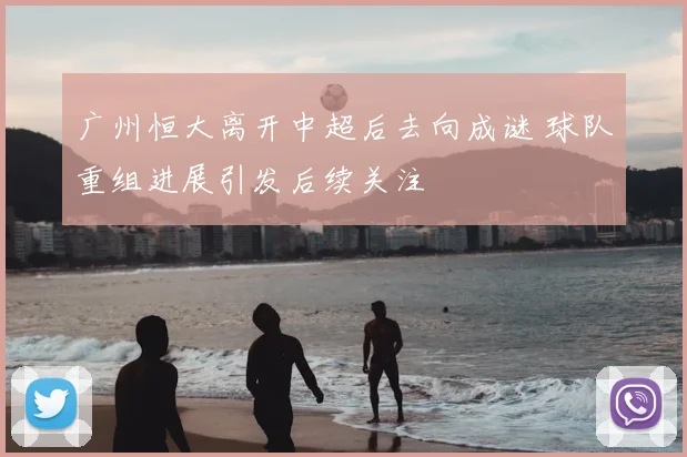 广州恒大离开中超后去向成谜 球队重组进展引发后续关注