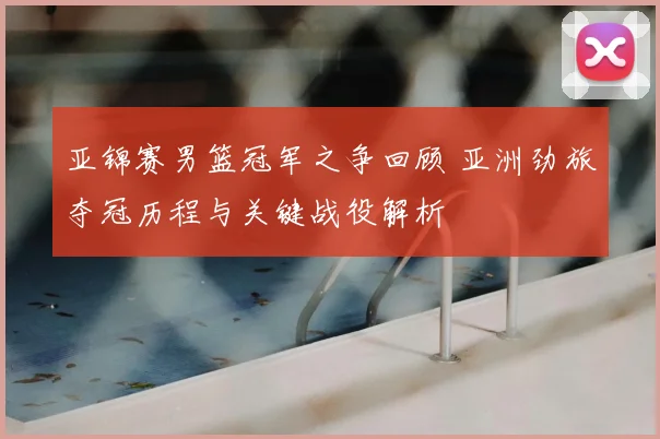 亚锦赛男篮冠军之争回顾 亚洲劲旅夺冠历程与关键战役解析