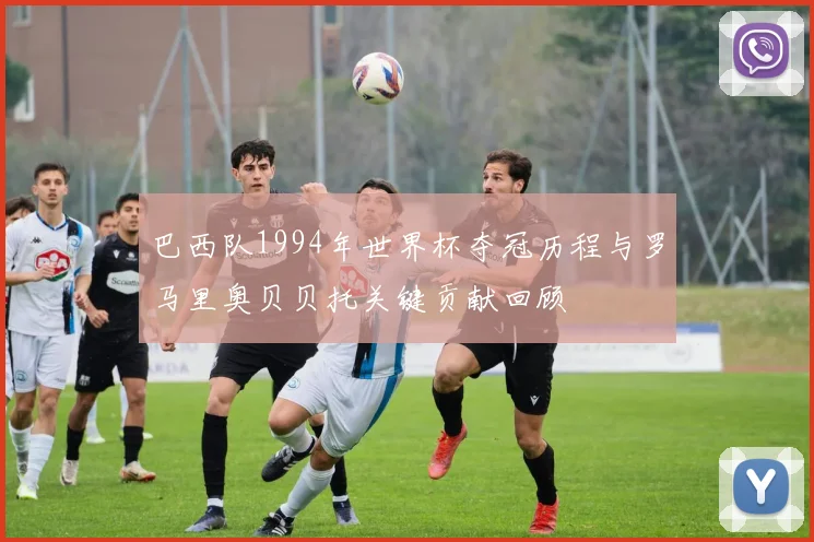 巴西队1994年世界杯夺冠历程与罗马里奥贝贝托关键贡献回顾