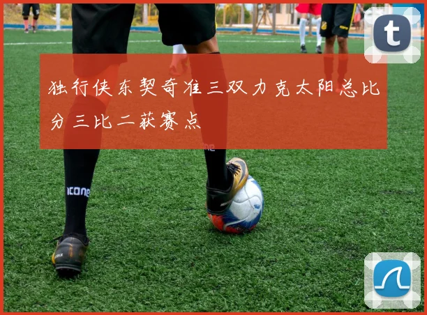 独行侠东契奇准三双力克太阳总比分三比二获赛点