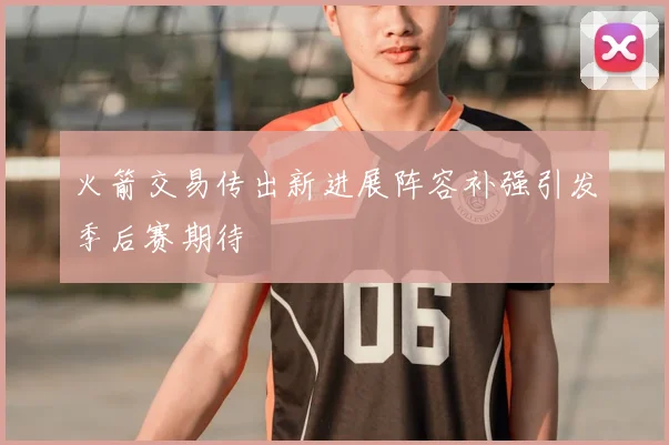 火箭交易传出新进展阵容补强引发季后赛期待