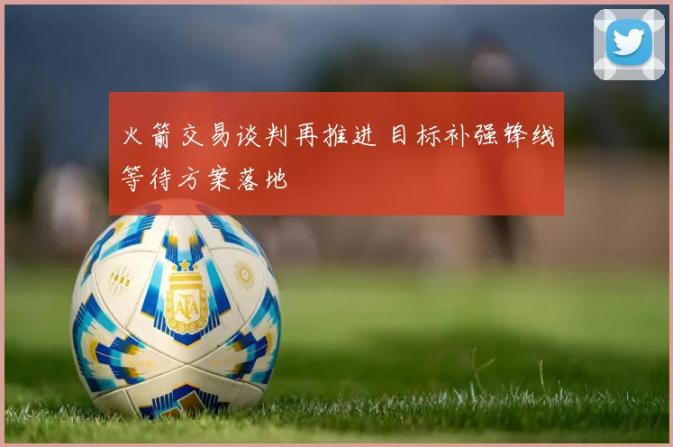 火箭交易谈判再推进 目标补强锋线等待方案落地