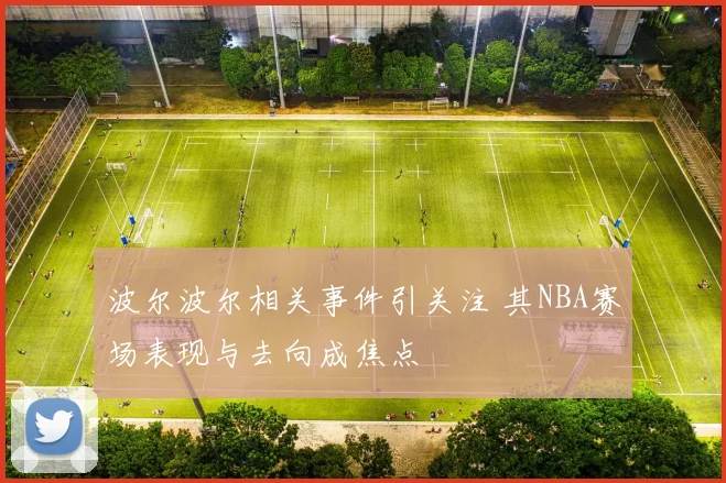 波尔波尔相关事件引关注 其NBA赛场表现与去向成焦点