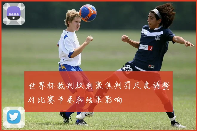 世界杯裁判权利聚焦判罚尺度调整对比赛节奏和结果影响