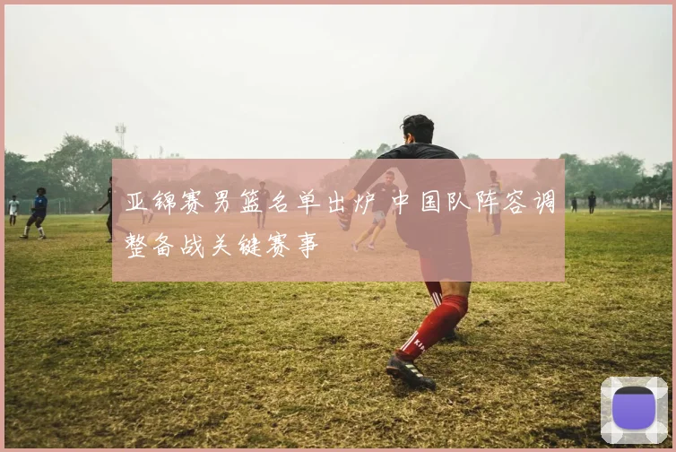 亚锦赛男篮名单出炉 中国队阵容调整备战关键赛事