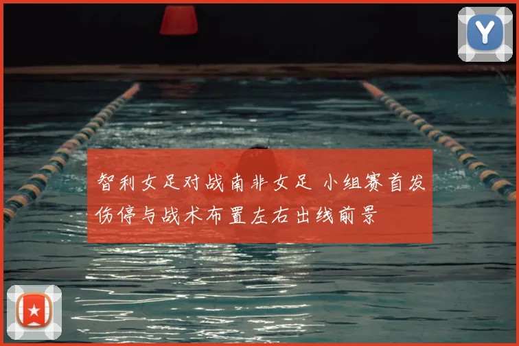 智利女足对战南非女足 小组赛首发伤停与战术布置左右出线前景