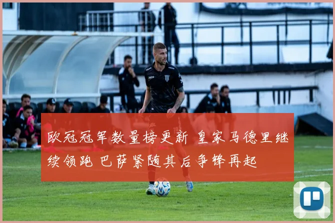 欧冠冠军数量榜更新 皇家马德里继续领跑 巴萨紧随其后争锋再起