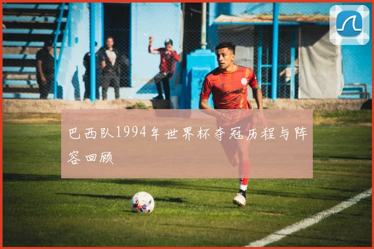 巴西队1994年世界杯夺冠历程与阵容回顾