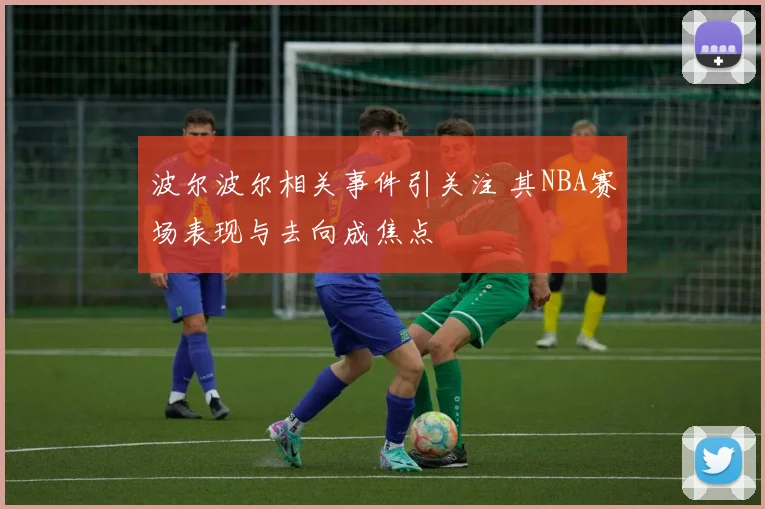 波尔波尔相关事件引关注 其NBA赛场表现与去向成焦点