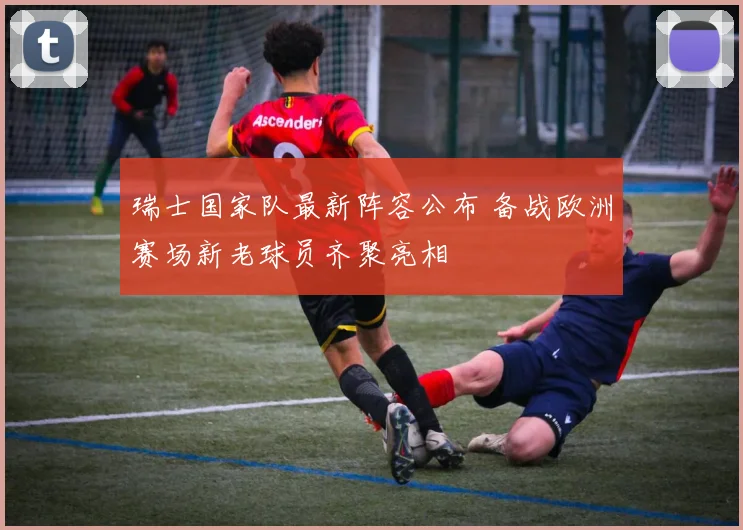 瑞士国家队最新阵容公布 备战欧洲赛场新老球员齐聚亮相