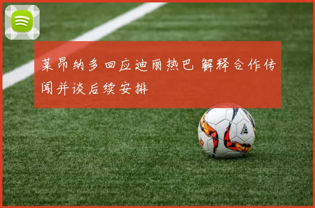 莱昂纳多回应迪丽热巴 解释合作传闻并谈后续安排